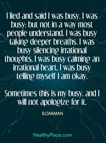 Citat om mental sundhed - Jeg løj og sagde, at jeg havde travlt. Jeg havde travlt; men ikke på en måde, de fleste forstår. Jeg havde travlt med at tage dybere åndedrag. Jeg havde travlt med at dæmpe irrationelle tanker. Jeg havde travlt med at berolige et irrationelt hjerte. Jeg havde travlt med at fortælle mig selv, at jeg er okay. Nogle gange er dette min travle, og jeg vil ikke undskylde det.